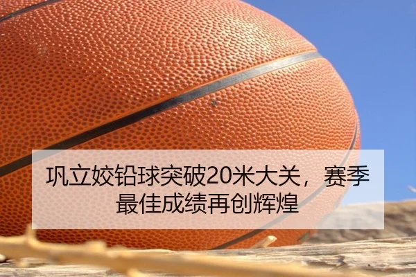 巩立姣铅球突破20米大关，赛季最佳成绩再创辉煌